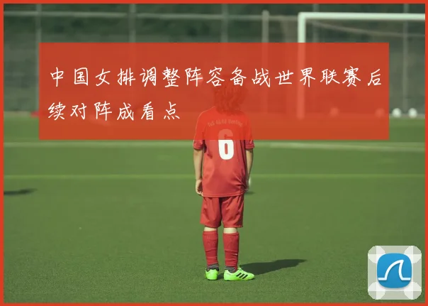 中国女排调整阵容备战世界联赛后续对阵成看点