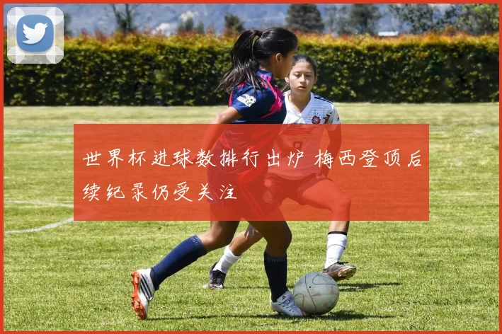 世界杯进球数排行出炉 梅西登顶后续纪录仍受关注