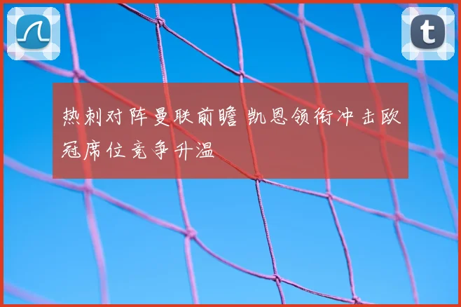 热刺对阵曼联前瞻 凯恩领衔冲击欧冠席位竞争升温