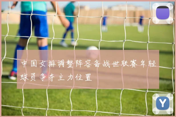 中国女排调整阵容备战世联赛年轻球员争夺主力位置