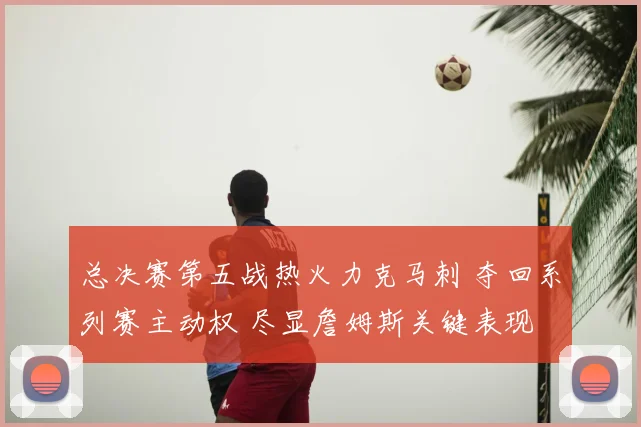 总决赛第五战热火力克马刺 夺回系列赛主动权 尽显詹姆斯关键表现