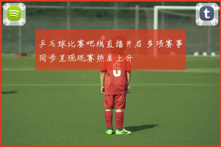 乒乓球比赛吧线直播开启 多项赛事同步呈现观赛热度上升