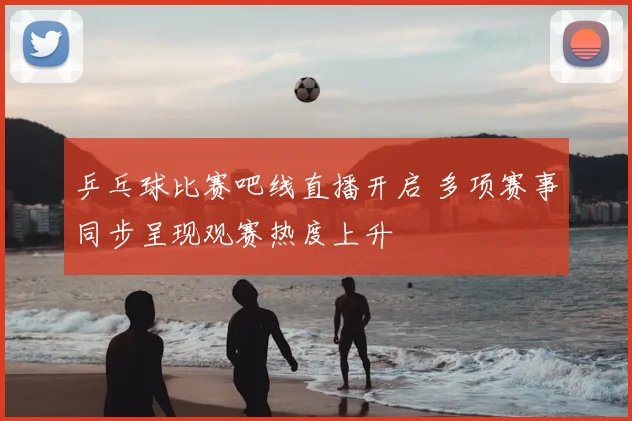 乒乓球比赛吧线直播开启 多项赛事同步呈现观赛热度上升