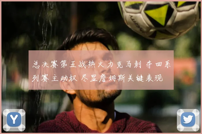 总决赛第五战热火力克马刺 夺回系列赛主动权 尽显詹姆斯关键表现