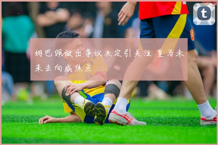 姆巴佩做出争议决定引关注 皇马未来去向成焦点