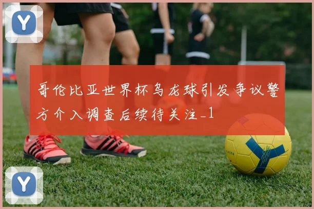 哥伦比亚世界杯乌龙球引发争议警方介入调查后续待关注_1