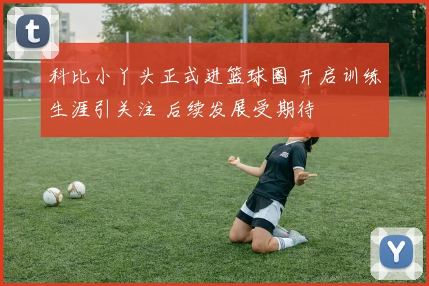 科比小丫头正式进篮球圈 开启训练生涯引关注 后续发展受期待