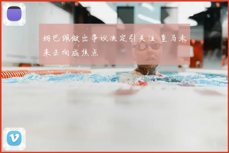 姆巴佩做出争议决定引关注 皇马未来去向成焦点