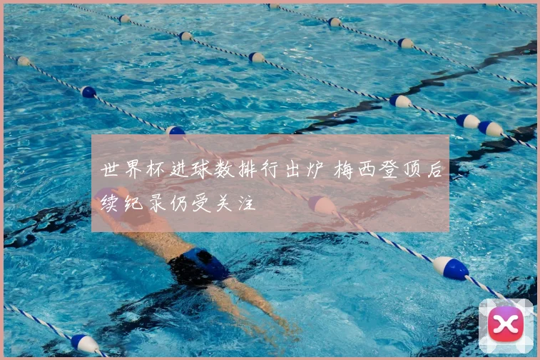 世界杯进球数排行出炉 梅西登顶后续纪录仍受关注