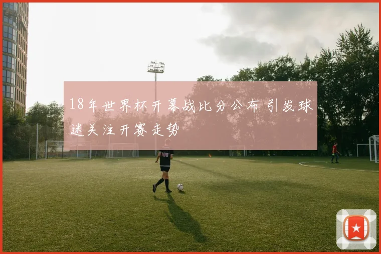 18年世界杯开幕战比分公布 引发球迷关注开赛走势